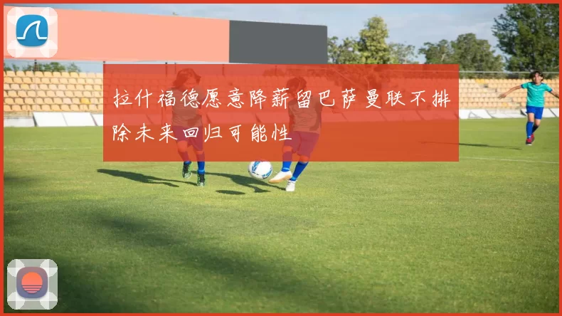 拉什福德愿意降薪留巴萨曼联不排除未来回归可能性