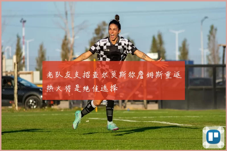 老队友支招查尔莫斯称詹姆斯重返热火将是绝佳选择