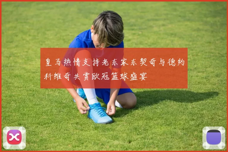 皇马热情支持老东家东契奇与德约科维奇共赏欧冠篮球盛宴