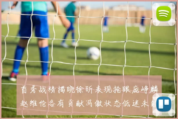 首秀战绩揭晓徐昕表现抢眼庞峥麟赵维伦各有贡献冯傲状态低迷未能得分