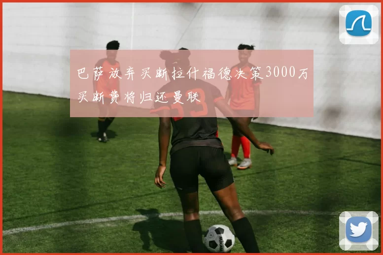 巴萨放弃买断拉什福德决策3000万买断费将归还曼联
