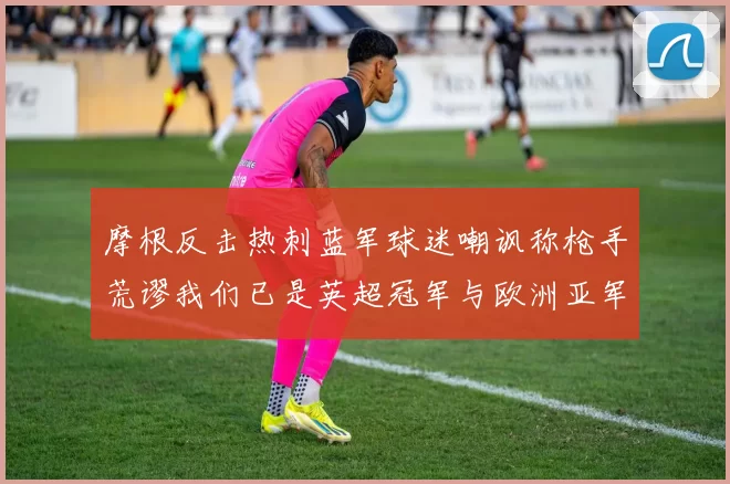 摩根反击热刺蓝军球迷嘲讽称枪手荒谬我们已是英超冠军与欧洲亚军