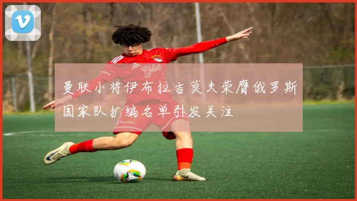 曼联小将伊布拉吉莫夫荣膺俄罗斯国家队扩编名单引发关注