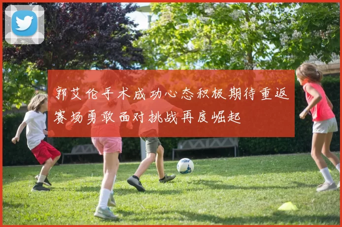 郭艾伦手术成功心态积极期待重返赛场勇敢面对挑战再度崛起