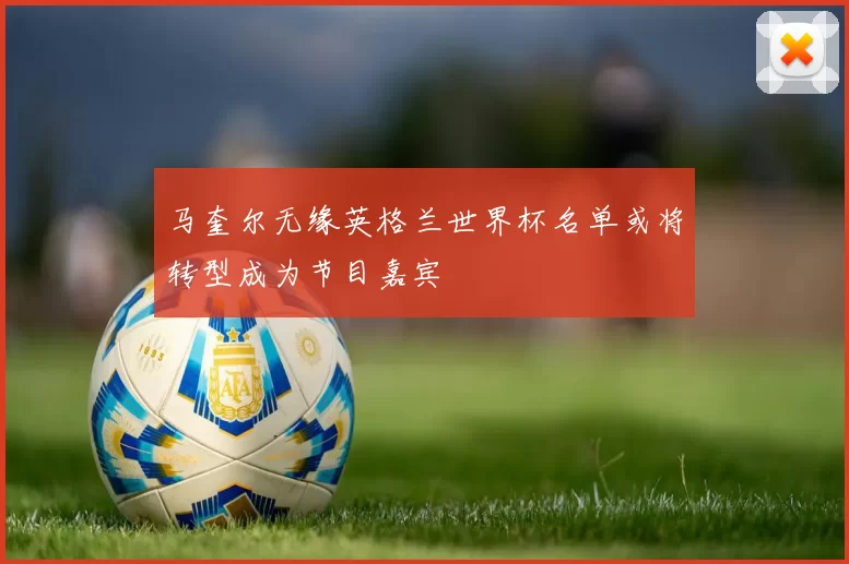 马奎尔无缘英格兰世界杯名单或将转型成为节目嘉宾