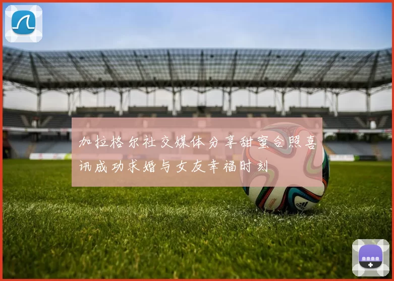 加拉格尔社交媒体分享甜蜜合照喜讯成功求婚与女友幸福时刻