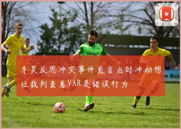 李昊反思冲突事件直言当时冲动想让裁判查看VAR是错误行为