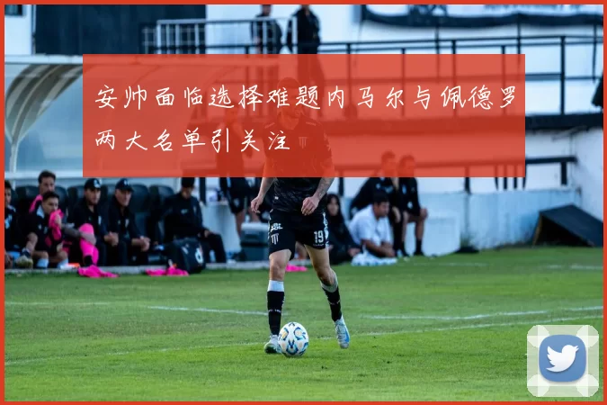 安帅面临选择难题内马尔与佩德罗两大名单引关注