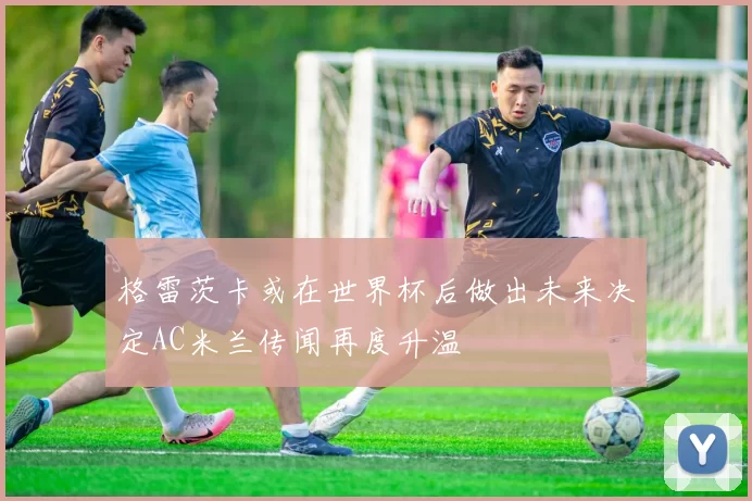 格雷茨卡或在世界杯后做出未来决定AC米兰传闻再度升温